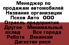 Менеджер по продажам автомобилей › Название организации ­ Псков-Авто, ООО › Отрасль предприятия ­ Другое › Минимальный оклад ­ 1 - Все города Работа » Вакансии   . Дагестан респ.,Геологоразведка п.